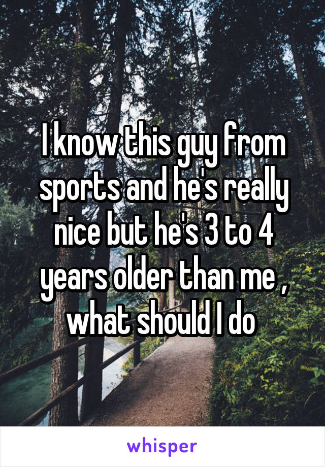 I know this guy from sports and he's really nice but he's 3 to 4 years older than me , what should I do 