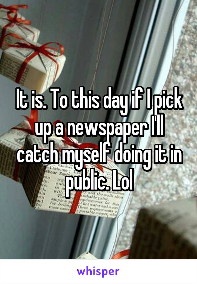 It is. To this day if I pick up a newspaper I'll catch myself doing it in public. Lol