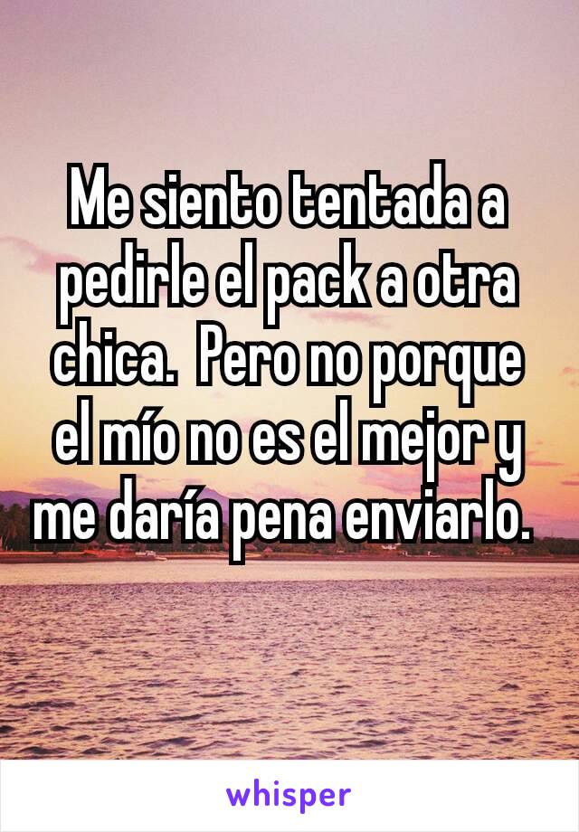 Me siento tentada a pedirle el pack a otra chica.  Pero no porque el mío no es el mejor y me daría pena enviarlo. 