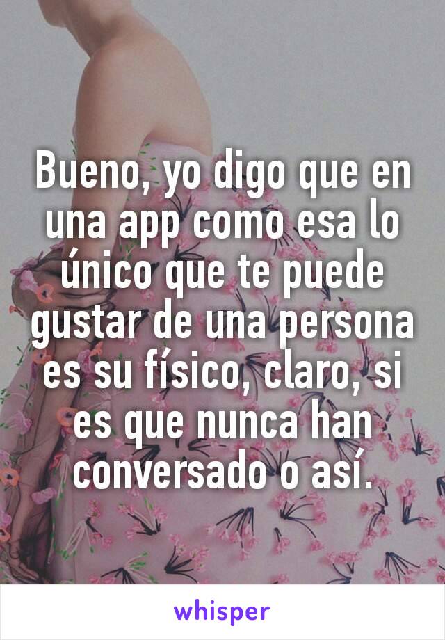 Bueno, yo digo que en una app como esa lo único que te puede gustar de una persona es su físico, claro, si es que nunca han conversado o así.