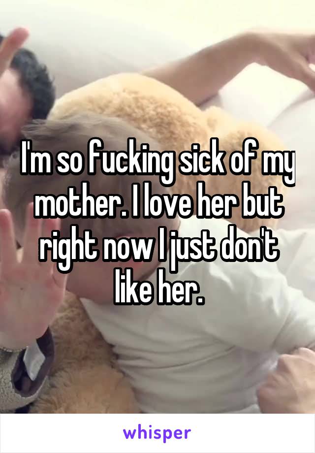 I'm so fucking sick of my mother. I love her but right now I just don't like her.