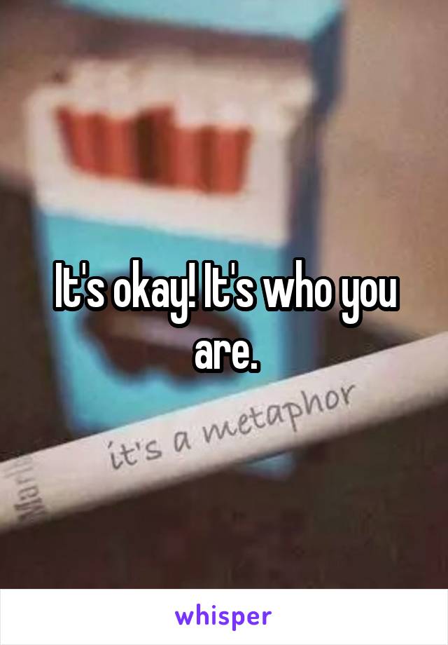 It's okay! It's who you are.