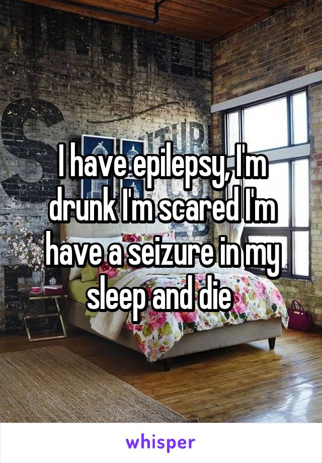 I have epilepsy, I'm drunk I'm scared I'm have a seizure in my sleep and die 