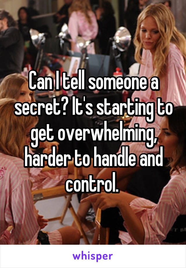 Can I tell someone a secret? It's starting to get overwhelming, harder to handle and control. 