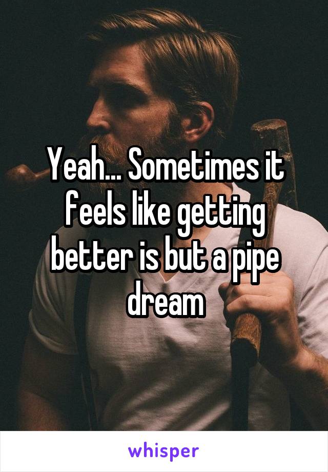 Yeah... Sometimes it feels like getting better is but a pipe dream