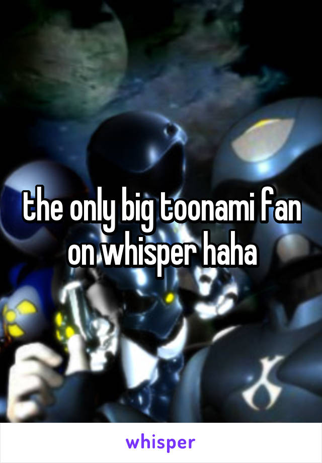 the only big toonami fan on whisper haha