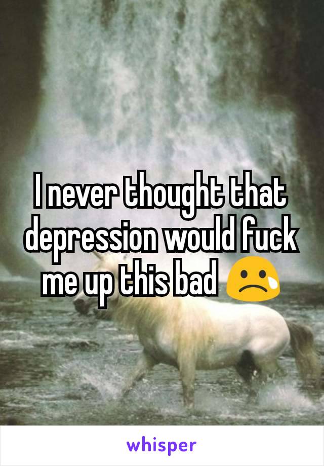 I never thought that depression would fuck me up this bad 😢