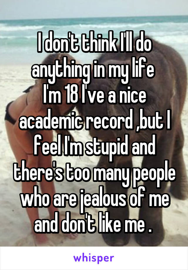 I don't think I'll do anything in my life 
I'm 18 I've a nice academic record ,but I feel I'm stupid and there's too many people who are jealous of me and don't like me . 