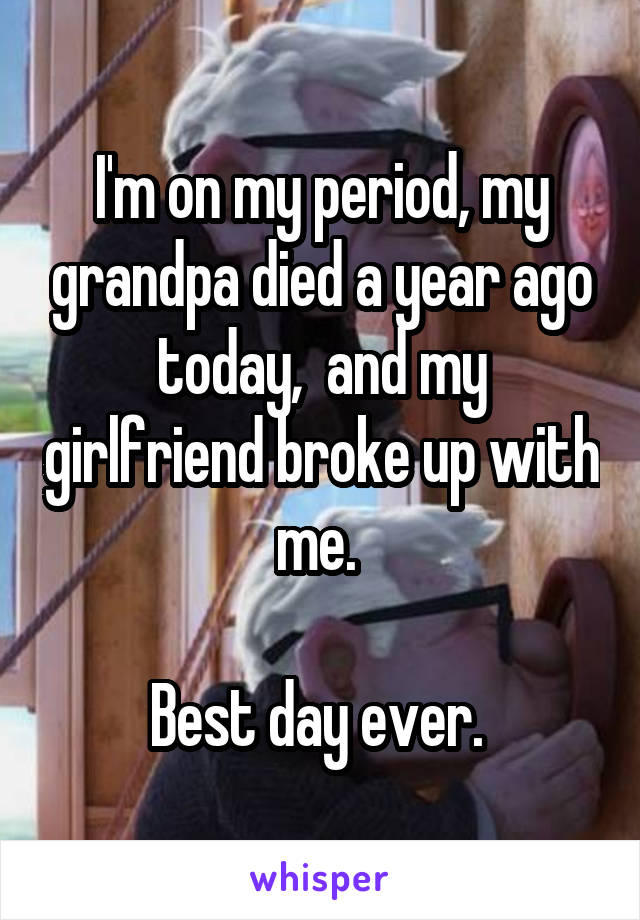 I'm on my period, my grandpa died a year ago today,  and my girlfriend broke up with me. 

Best day ever. 