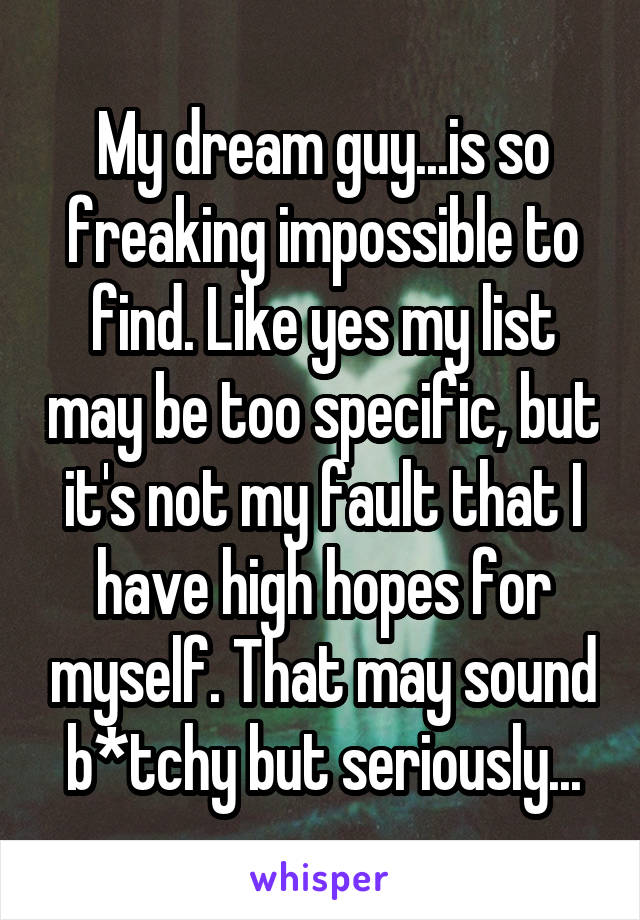 My dream guy...is so freaking impossible to find. Like yes my list may be too specific, but it's not my fault that I have high hopes for myself. That may sound b*tchy but seriously...