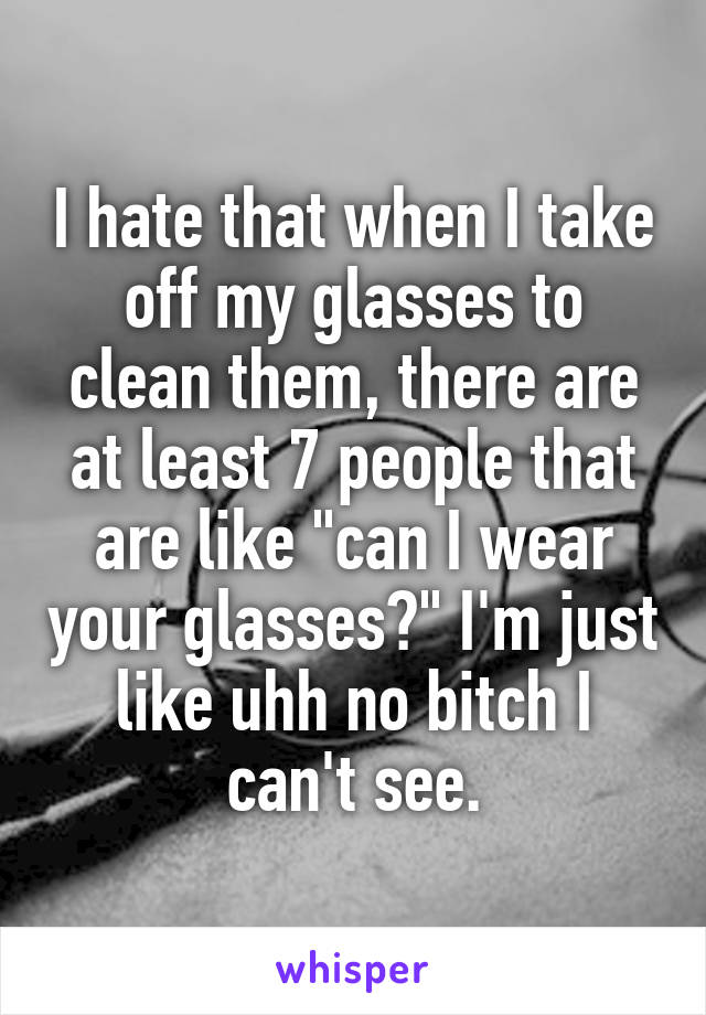 I hate that when I take off my glasses to clean them, there are at least 7 people that are like "can I wear your glasses?" I'm just like uhh no bitch I can't see.