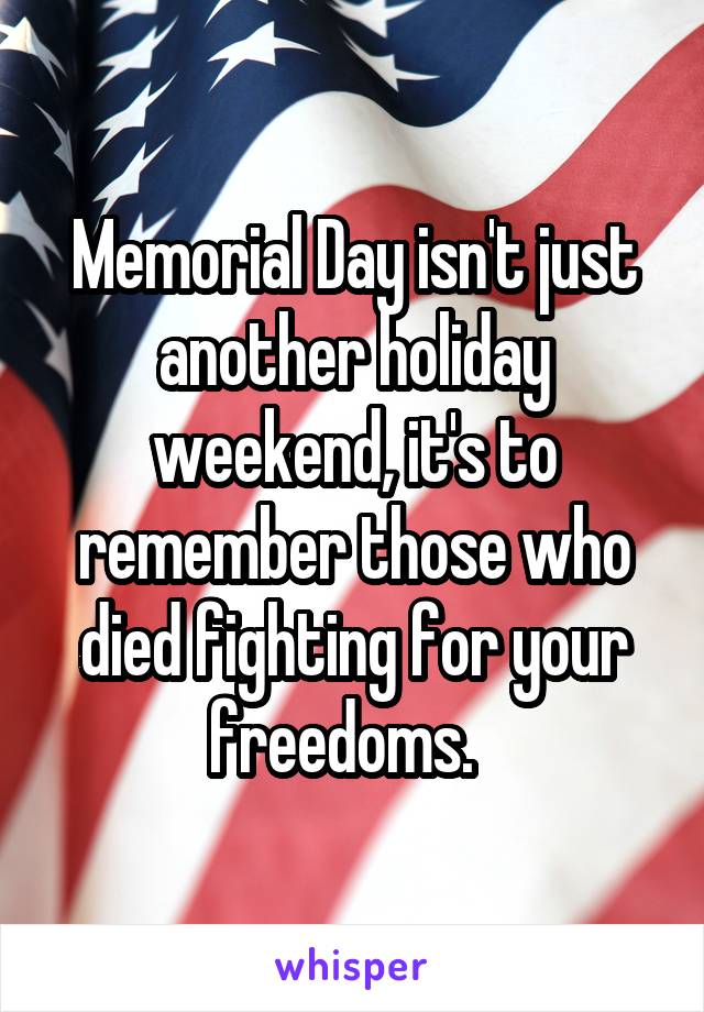 Memorial Day isn't just another holiday weekend, it's to remember those who died fighting for your freedoms.  