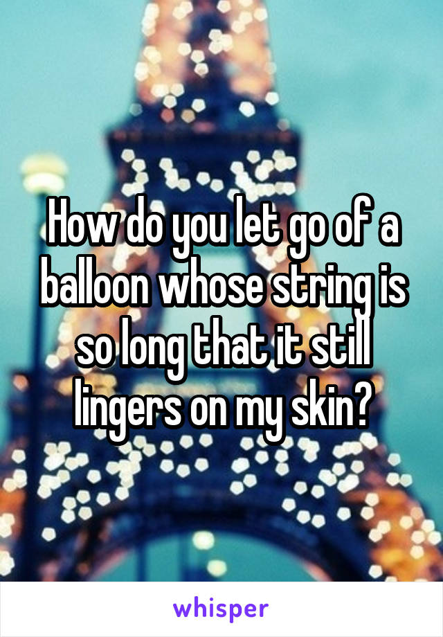 How do you let go of a balloon whose string is so long that it still lingers on my skin?