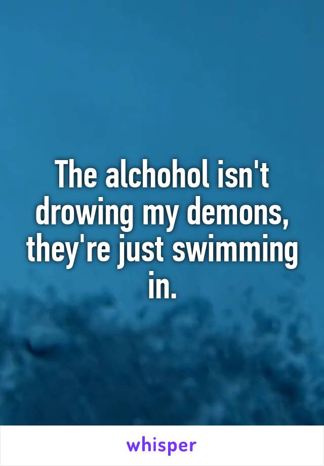 The alchohol isn't drowing my demons, they're just swimming in.