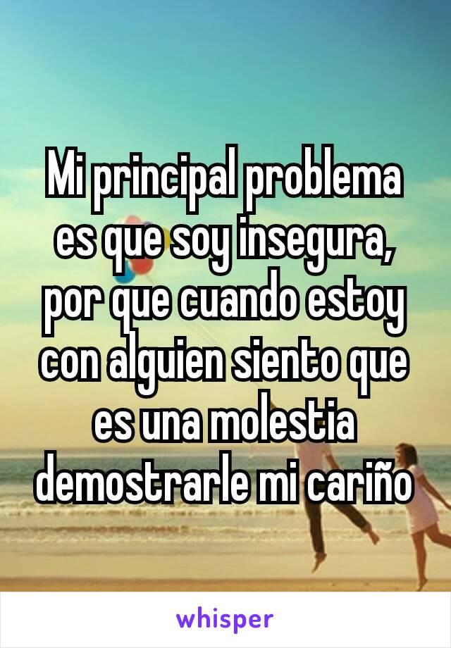 Mi principal problema es que soy insegura, por que cuando estoy con alguien siento que es una molestia demostrarle mi cariño