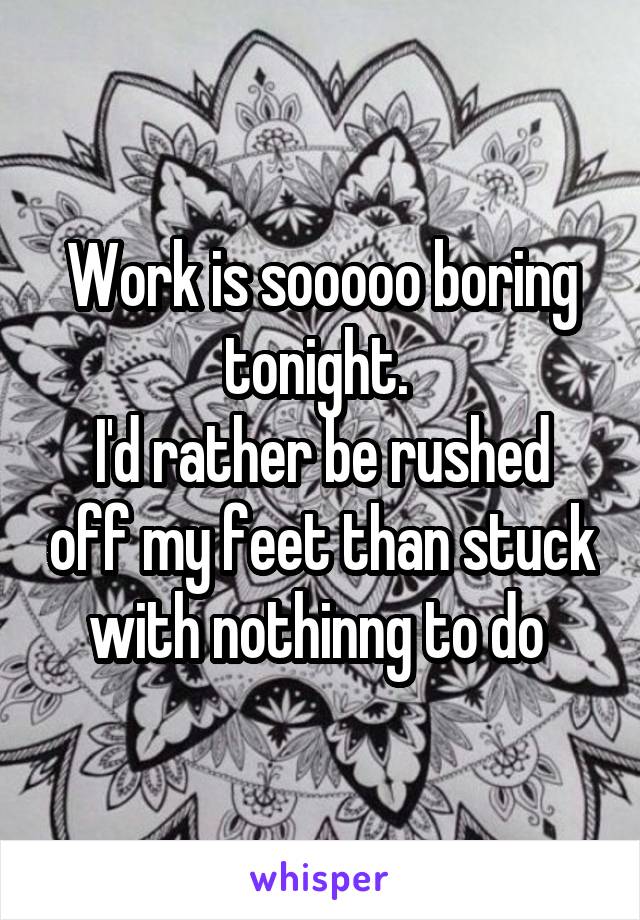 Work is sooooo boring tonight. 
I'd rather be rushed off my feet than stuck with nothinng to do 