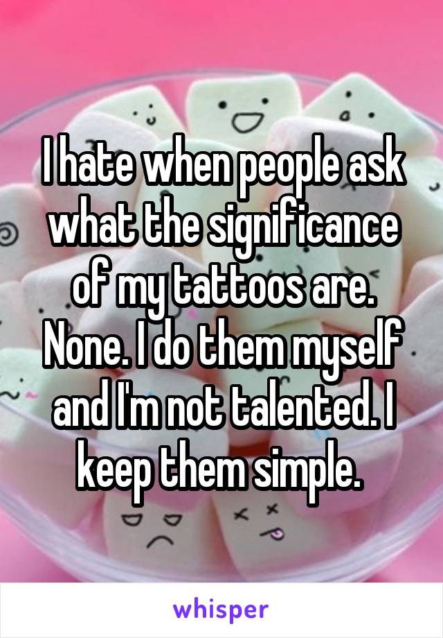 I hate when people ask what the significance of my tattoos are. None. I do them myself and I'm not talented. I keep them simple. 