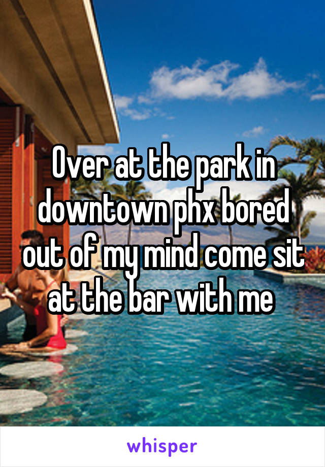 Over at the park in downtown phx bored out of my mind come sit at the bar with me 