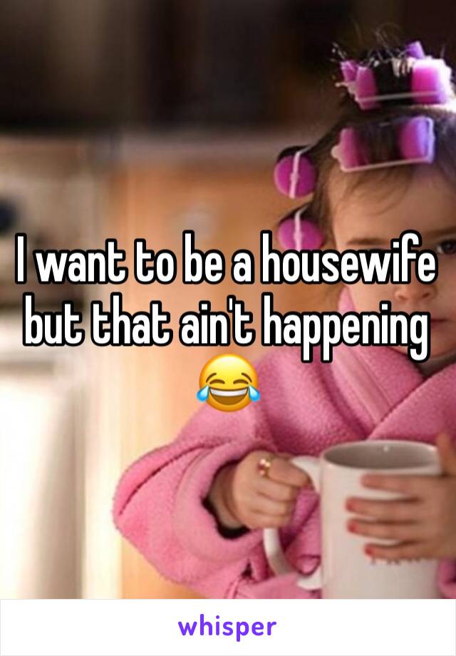 I want to be a housewife but that ain't happening 😂 