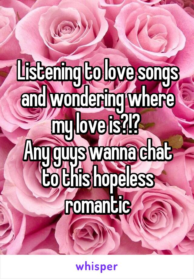 Listening to love songs and wondering where my love is?!? 
Any guys wanna chat to this hopeless romantic