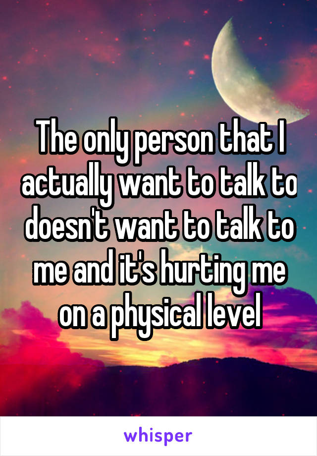 The only person that I actually want to talk to doesn't want to talk to me and it's hurting me on a physical level