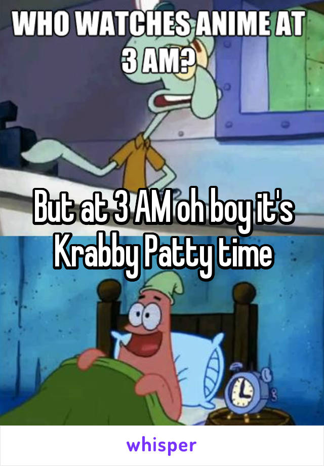 But at 3 AM oh boy it's Krabby Patty time