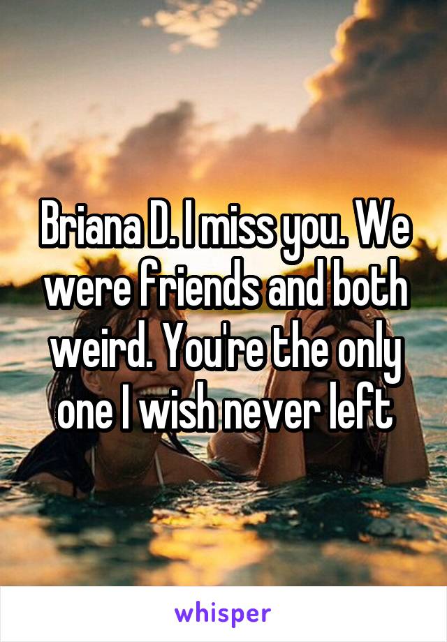 Briana D. I miss you. We were friends and both weird. You're the only one I wish never left