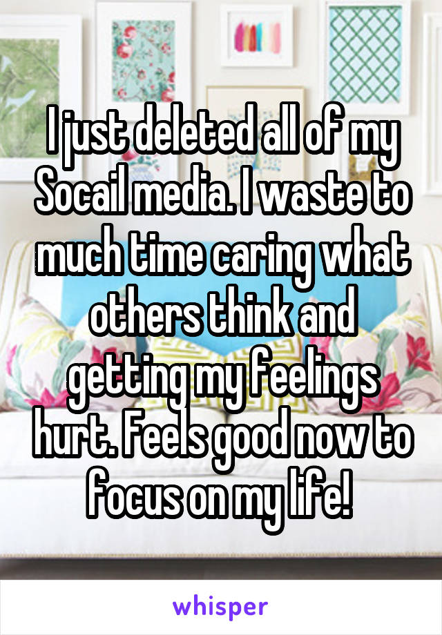 I just deleted all of my Socail media. I waste to much time caring what others think and getting my feelings hurt. Feels good now to focus on my life! 