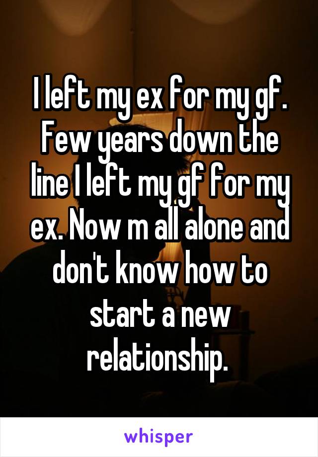 I left my ex for my gf. Few years down the line I left my gf for my ex. Now m all alone and don't know how to start a new relationship. 