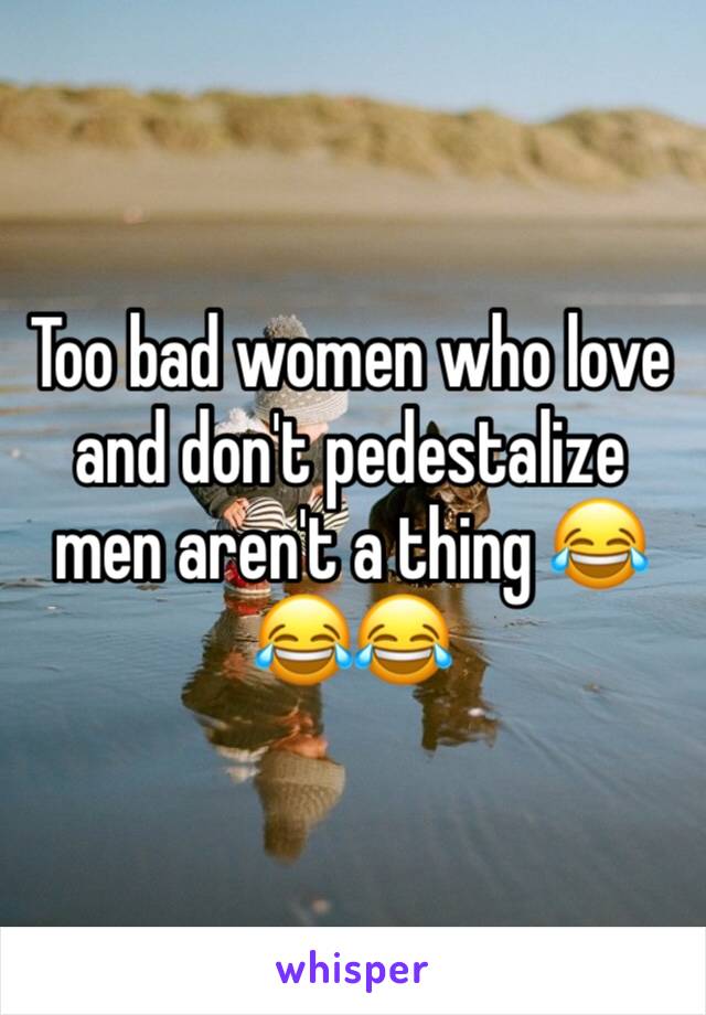 Too bad women who love and don't pedestalize men aren't a thing 😂😂😂