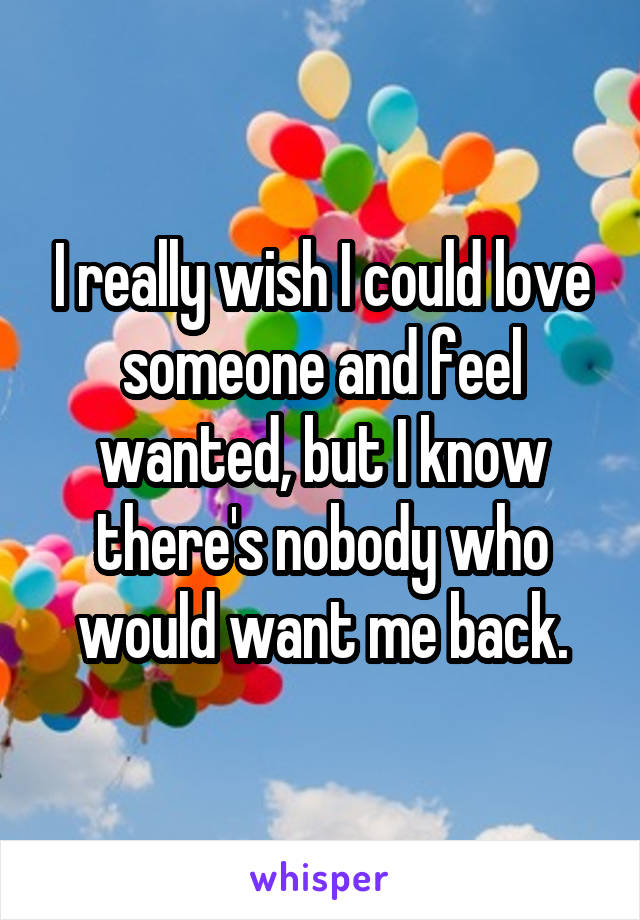 I really wish I could love someone and feel wanted, but I know there's nobody who would want me back.