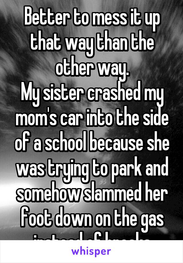 Better to mess it up that way than the other way.
My sister crashed my mom's car into the side of a school because she was trying to park and somehow slammed her foot down on the gas instead of breaks