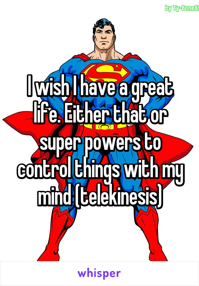 I wish I have a great life. Either that or super powers to control things with my mind (telekinesis)