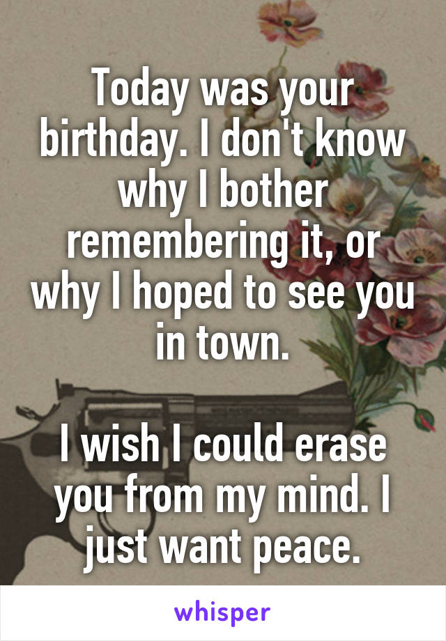 Today was your birthday. I don't know why I bother remembering it, or why I hoped to see you in town.

I wish I could erase you from my mind. I just want peace.