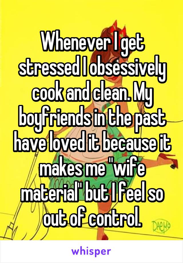 Whenever I get stressed I obsessively cook and clean. My boyfriends in the past have loved it because it makes me "wife material" but I feel so out of control.