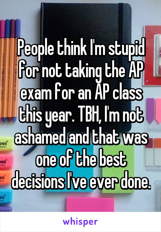 People think I'm stupid for not taking the AP exam for an AP class this year. TBH, I'm not ashamed and that was one of the best decisions I've ever done.