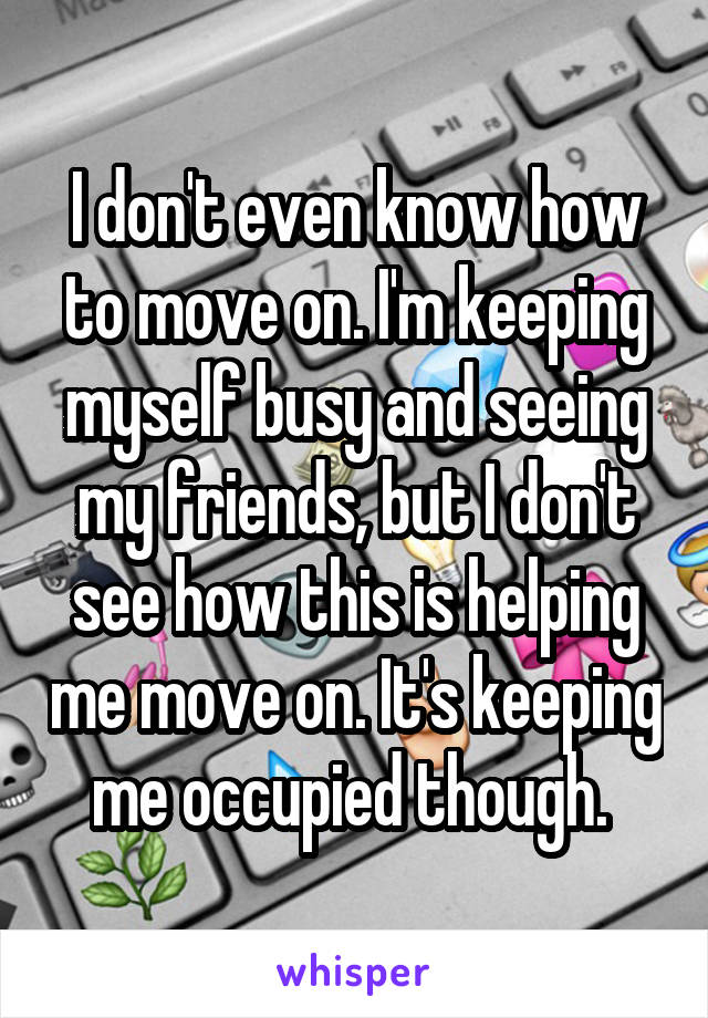 I don't even know how to move on. I'm keeping myself busy and seeing my friends, but I don't see how this is helping me move on. It's keeping me occupied though. 