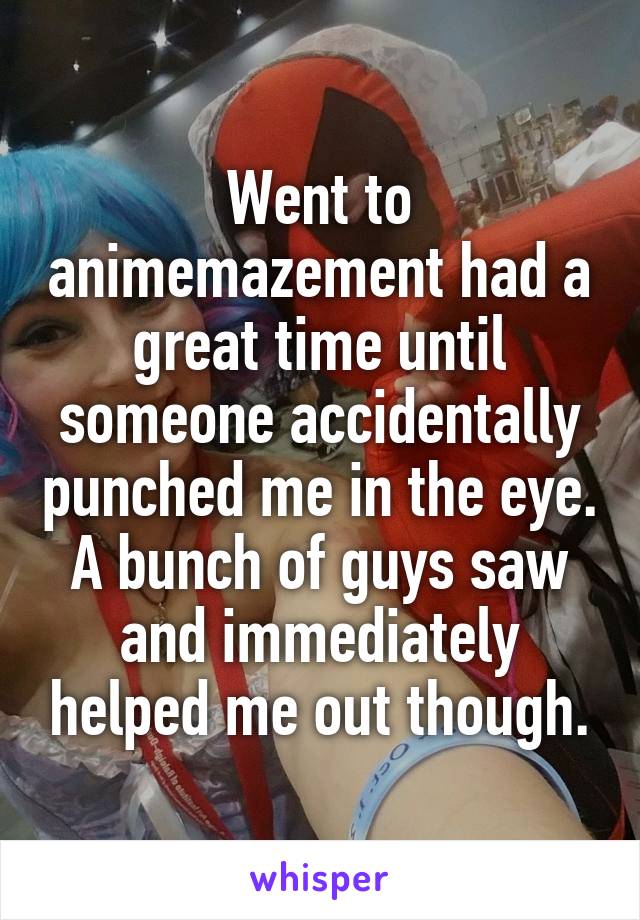 Went to animemazement had a great time until someone accidentally punched me in the eye. A bunch of guys saw and immediately helped me out though.