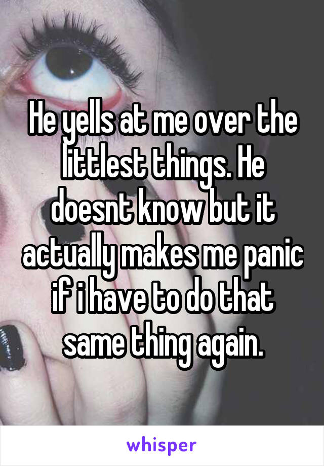 He yells at me over the littlest things. He doesnt know but it actually makes me panic if i have to do that same thing again.