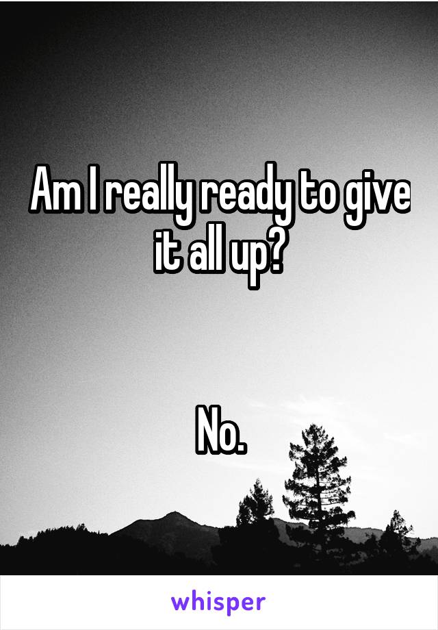 Am I really ready to give it all up?


No.