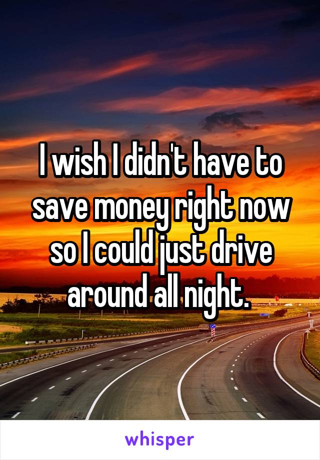 I wish I didn't have to save money right now so I could just drive around all night. 