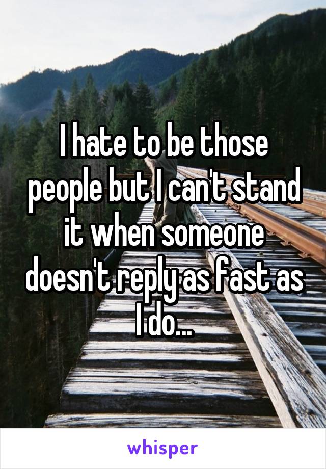 I hate to be those people but I can't stand it when someone doesn't reply as fast as I do...