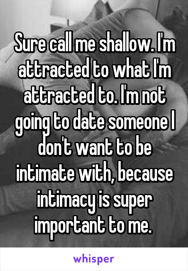 Sure call me shallow. I'm attracted to what I'm attracted to. I'm not going to date someone I don't want to be intimate with, because intimacy is super important to me. 