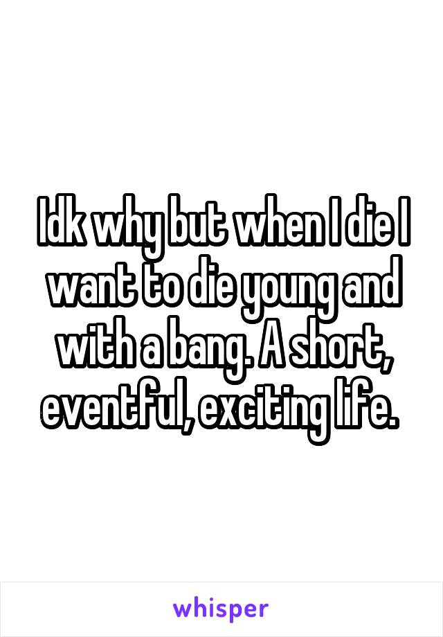 Idk why but when I die I want to die young and with a bang. A short, eventful, exciting life. 