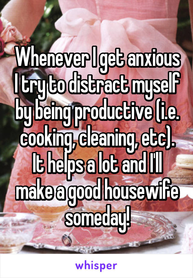 Whenever I get anxious I try to distract myself by being productive (i.e. cooking, cleaning, etc). It helps a lot and I'll make a good housewife someday!