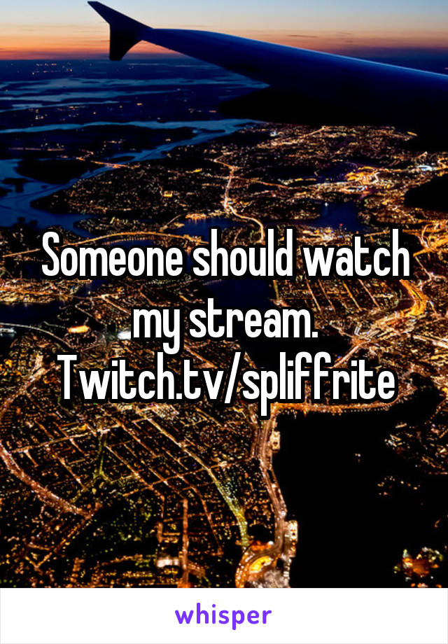 Someone should watch my stream. Twitch.tv/spliffrite