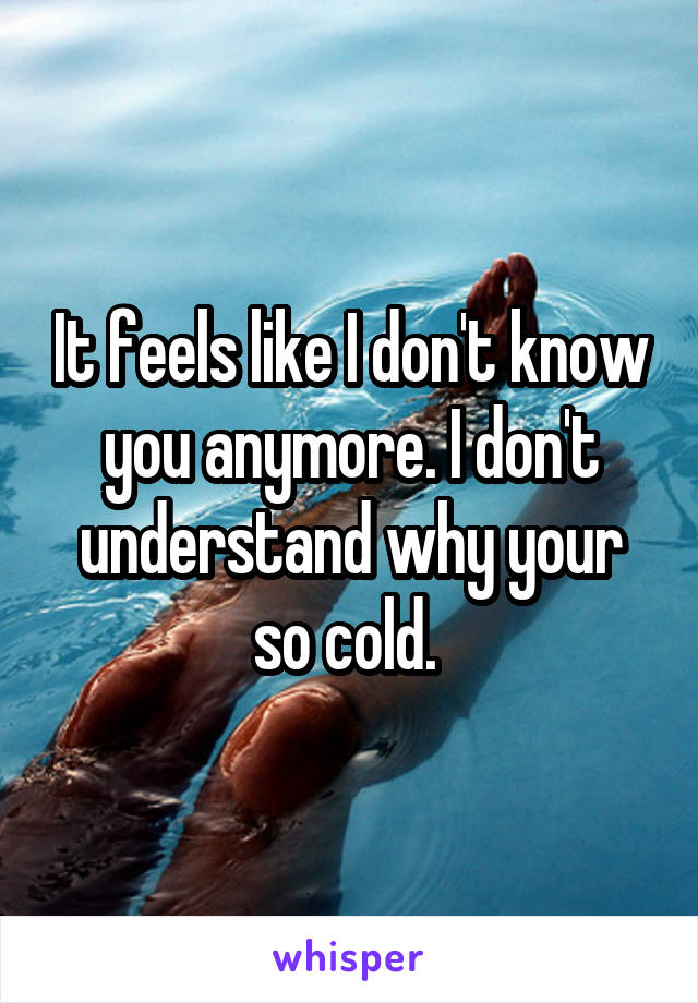 It feels like I don't know you anymore. I don't understand why your so cold. 