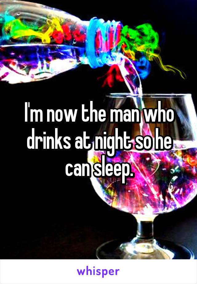 I'm now the man who drinks at night so he can sleep.