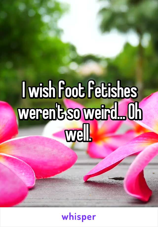 I wish foot fetishes weren't so weird... Oh well. 