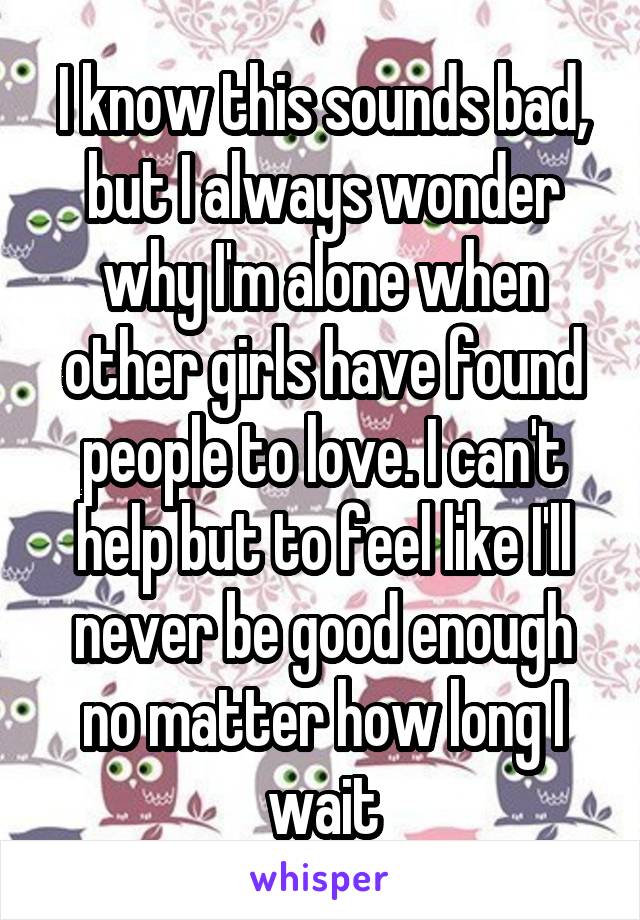 I know this sounds bad, but I always wonder why I'm alone when other girls have found people to love. I can't help but to feel like I'll never be good enough no matter how long I wait